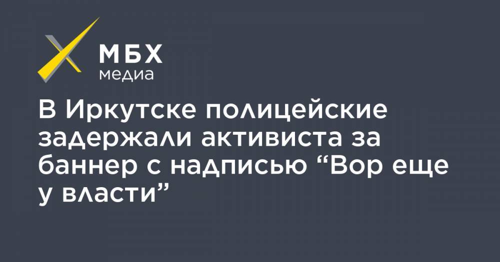 В Иркутске полицейские задержали активиста за баннер с надписью “Вор еще у власти” - mbk.news
