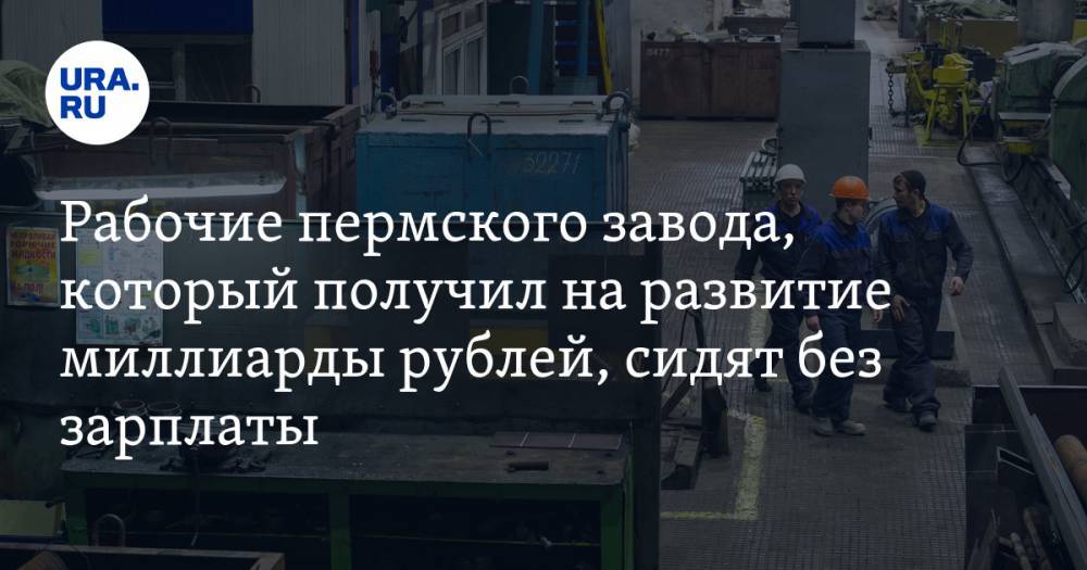 Рабочие пермского завода, который получил на развитие миллиарды рублей, сидят без зарплаты