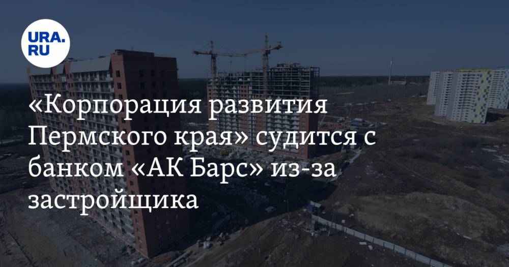 «Корпорация развития Пермского края» судится с банком «АК Барс» из-за застройщика
