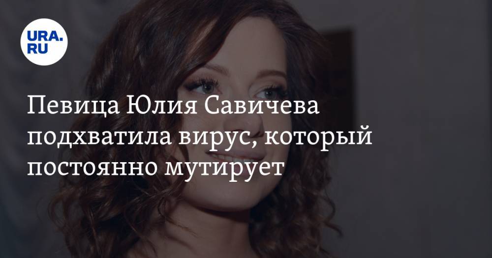 Певица Юлия Савичева подхватила вирус, который постоянно мутирует