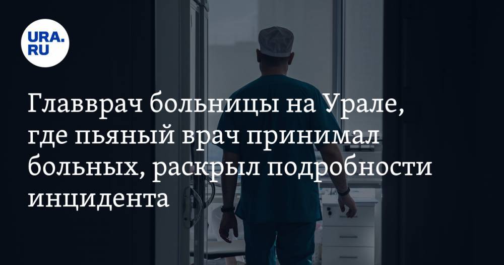 Главврач больницы на Урале, где пьяный врач принимал больных, раскрыл подробности инцидента