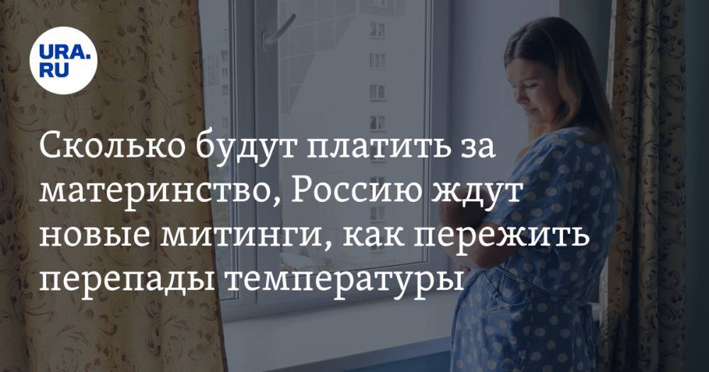 Как и сколько будут платить за материнство, Россию ждут митинги из-за Конституции, как пережить перепады температуры. Главное за день — в подборке «URA.RU»