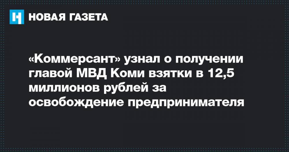 «Коммерсант» узнал о получении главой МВД Коми взятки в 12,5 миллионов рублей за освобождение предпринимателя