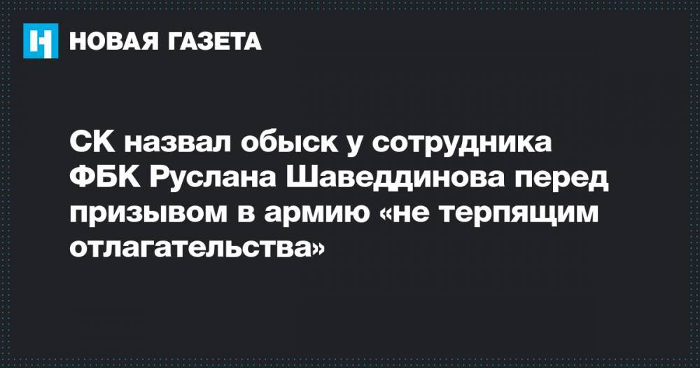 СК назвал обыск у сотрудника ФБК Руслана Шаведдинова перед призывом в армию «не терпящим отлагательства»