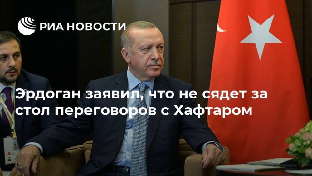 Эрдоган заявил, что не сядет за стол переговоров с Хафтаром