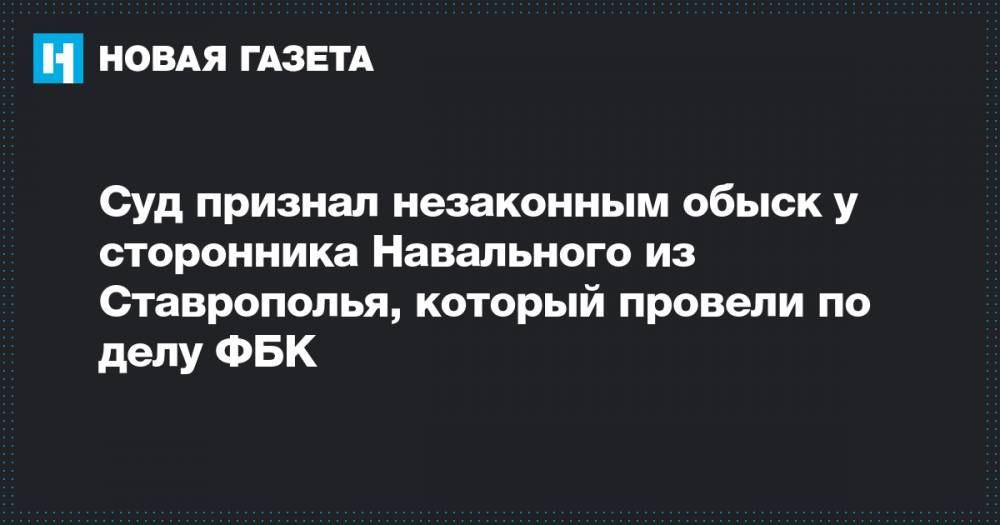 Суд признал незаконным обыск у сторонника Навального из Ставрополья, который провели по делу ФБК