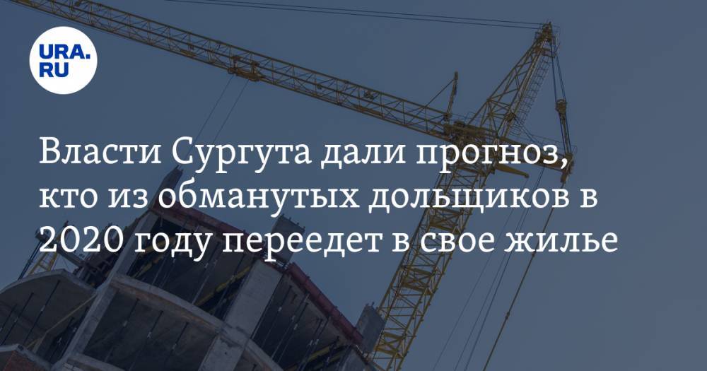 Власти Сургута дали прогноз, кто из обманутых дольщиков в 2020 году переедет в свое жилье