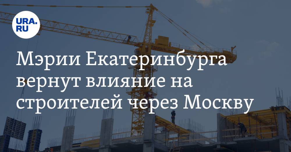 Мэрии Екатеринбурга вернут влияние на строителей через Москву
