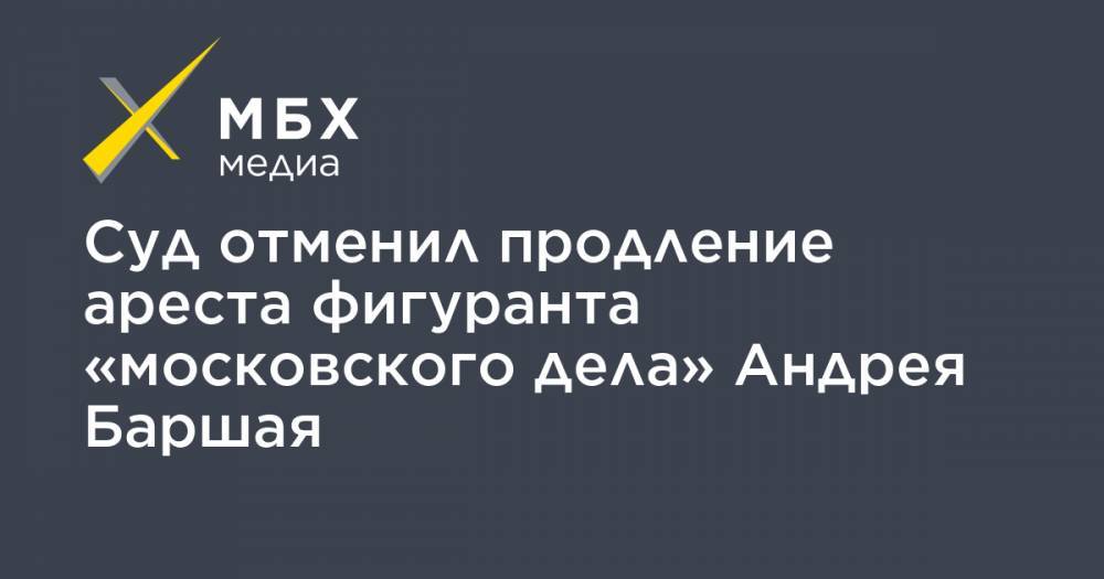 Суд отменил продление ареста фигуранта «московского дела» Андрея Баршая