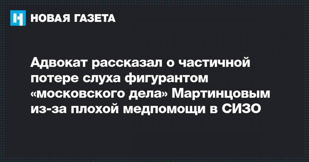 Адвокат рассказал о частичной потере слуха фигурантом «московского дела» Мартинцовым из-за плохой медпомощи в СИЗО