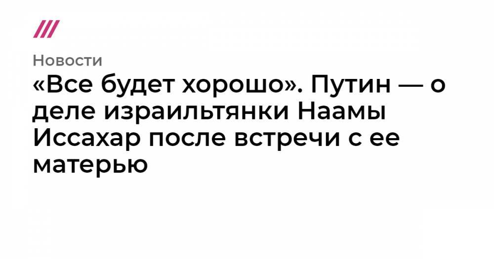 «Все будет хорошо». Путин — о деле израильтянки Наамы Иссахар после встречи с ее матерью