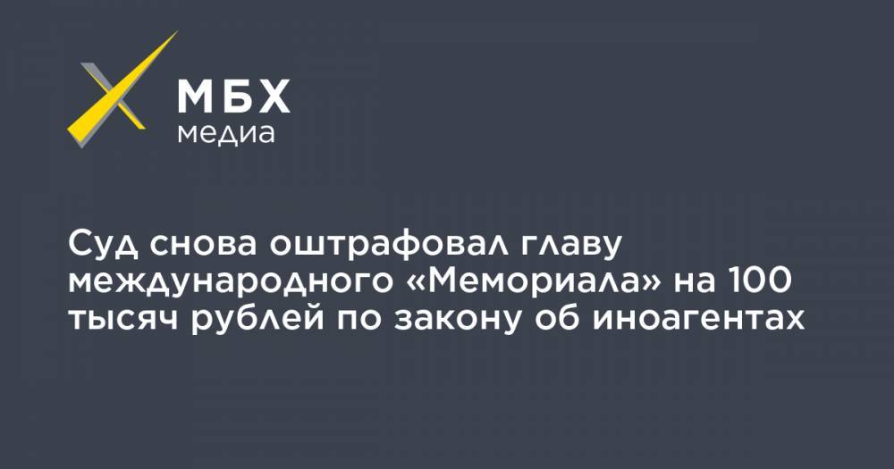 Суд снова оштрафовал главу международного «Мемориала» на 100 тысяч рублей по закону об иноагентах