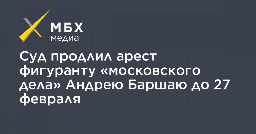 Суд продлил арест фигуранту «московского дела» Андрею Баршаю до 27 февраля