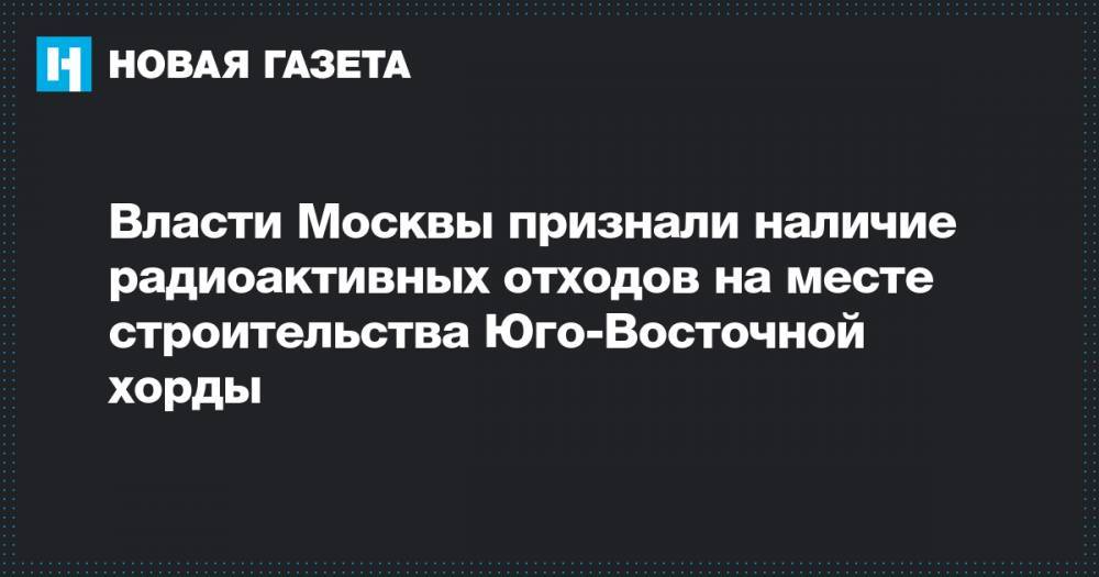 Сергей Собянин - Власти Москвы признали наличие радиоактивных отходов на месте строительства Юго-Восточной хорды - novayagazeta.ru - Москва