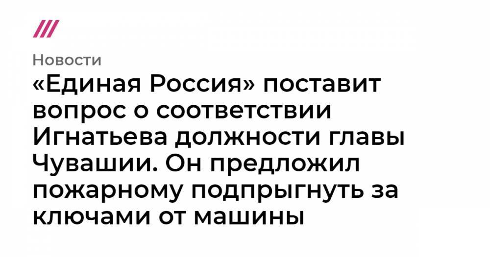 «Единая Россия» поставит вопрос о соответствии Игнатьева должности главы Чувашии. Он предложил пожарному подпрыгнуть за ключами от машины