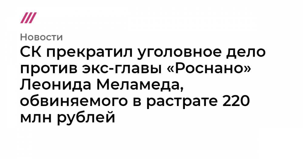 СК прекратил уголовное дело против экс-главы «Роснано» Леонида Меламеда, обвиняемого в растрате 220 млн рублей