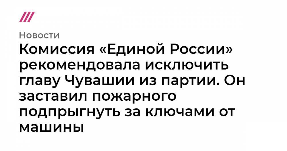 Комиссия «Единой России» рекомендовала исключить главу Чувашии из партии. Он заставил пожарного подпрыгнуть за ключами от машины