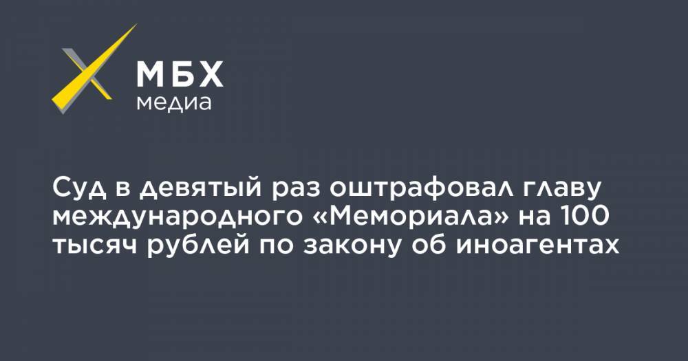 Суд в девятый раз оштрафовал главу международного «Мемориала» на 100 тысяч рублей по закону об иноагентах