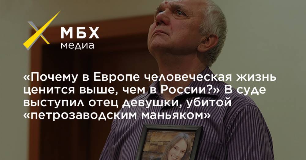 «Почему в Европе человеческая жизнь ценится выше, чем в России?» В суде выступил отец девушки, убитой «петрозаводским маньяком»