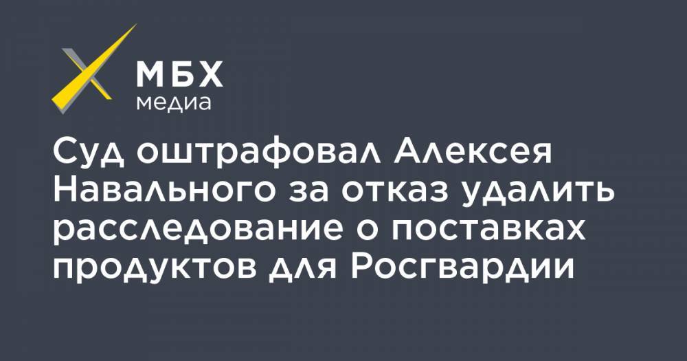 Суд оштрафовал Алексея Навального за отказ удалить расследование о поставках продуктов для Росгвардии