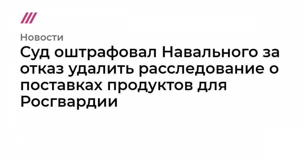 Суд оштрафовал Навального за отказ удалить расследование о поставках продуктов для Росгвардии