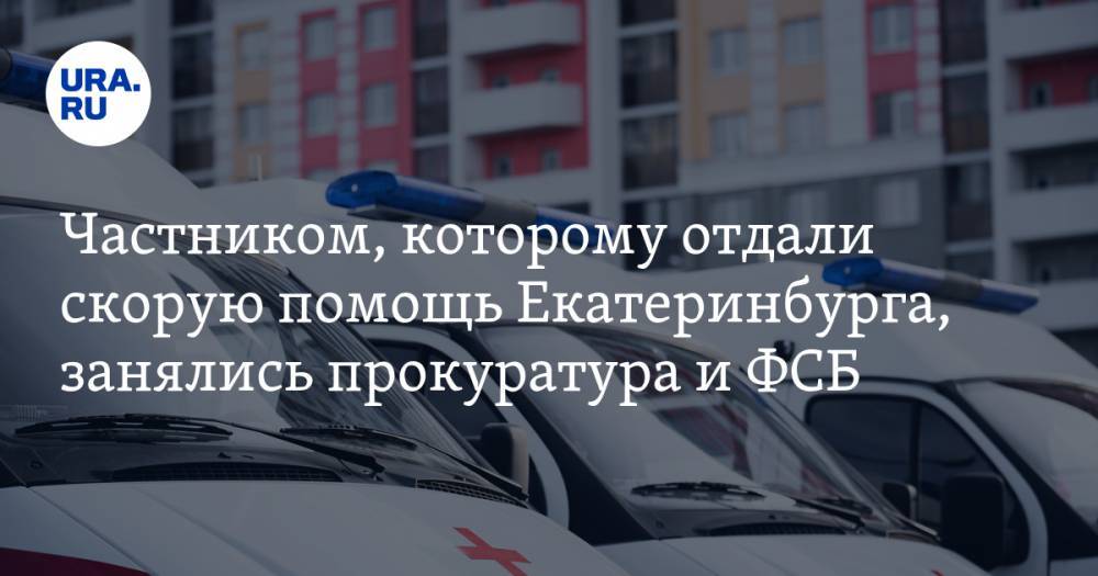 Частником, которому отдали скорую помощь Екатеринбурга, занялись прокуратура и ФСБ