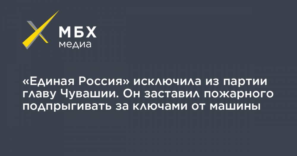«Единая Россия» исключила из партии главу Чувашии. Он заставил пожарного подпрыгивать за ключами от машины