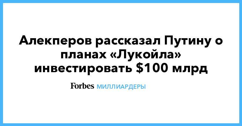 Алекперов рассказал Путину о планах «Лукойла» инвестировать $100 млрд