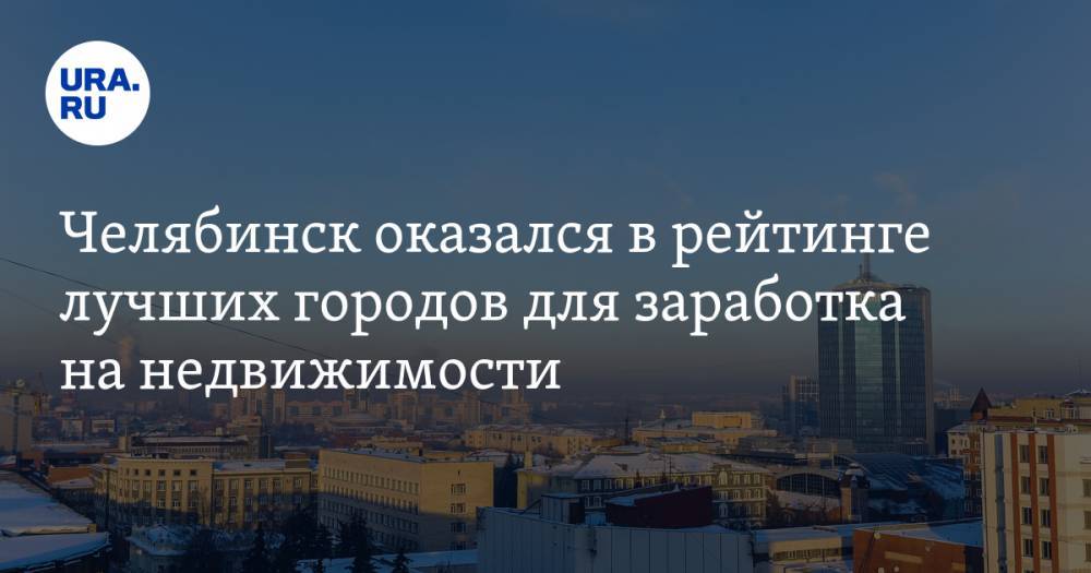 Челябинск оказался в рейтинге лучших городов для заработка на недвижимости