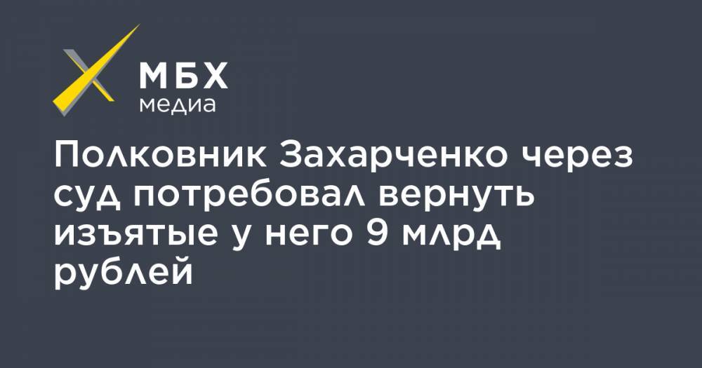 Полковник Захарченко через суд потребовал вернуть изъятые у него 9 млрд рублей