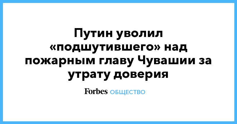 Путин уволил «подшутившего» над пожарным главу Чувашии за утрату доверия