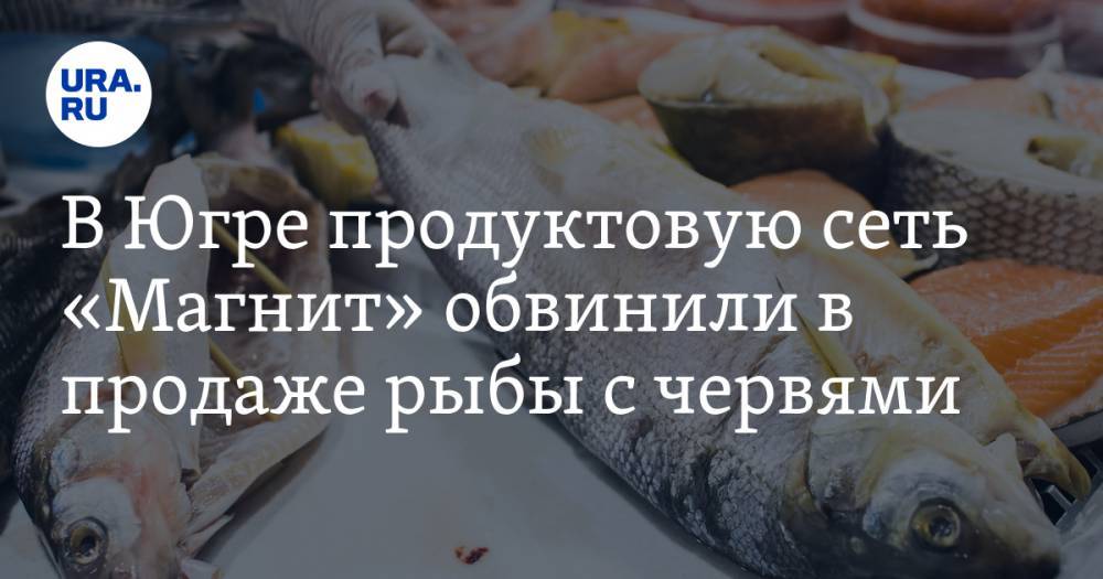 В Югре продуктовую сеть «Магнит» обвинили в продаже рыбы с червями