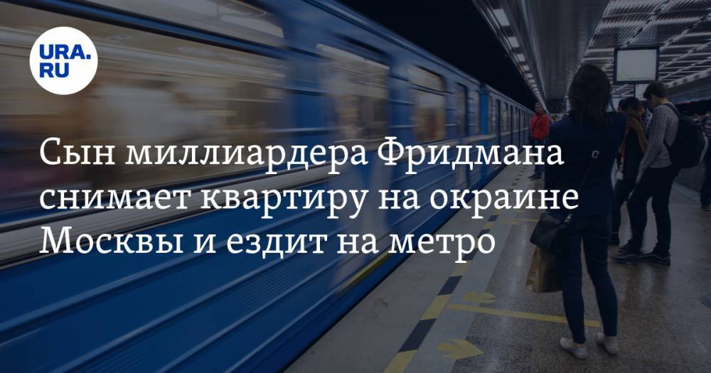 Сын миллиардера Фридмана снимает квартиру на окраине Москвы и ездит на метро