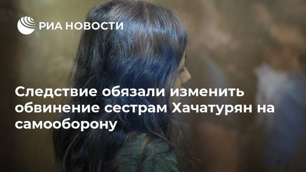 Следствие обязали изменить обвинение сестрам Хачатурян на самооборону