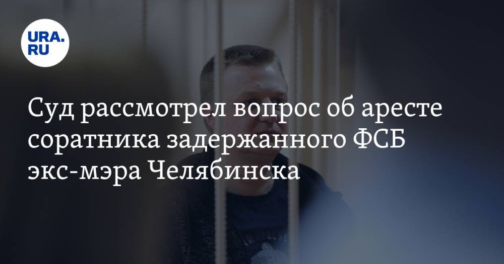Суд рассмотрел вопрос об аресте соратника задержанного ФСБ экс-мэра Челябинска