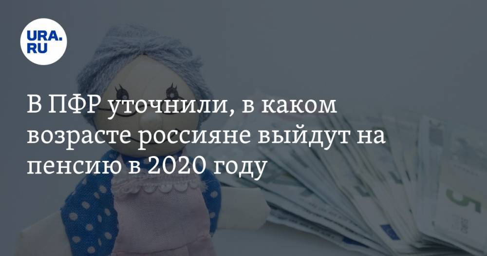 В ПФР уточнили, в каком возрасте россияне выйдут на пенсию в 2020 году