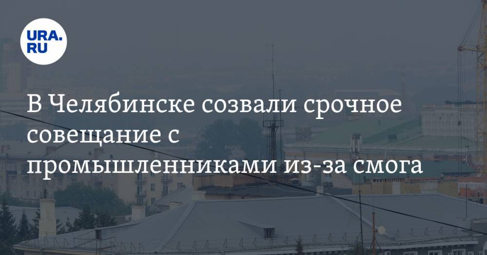 В Челябинске созвали срочное совещание с промышленниками из-за смога