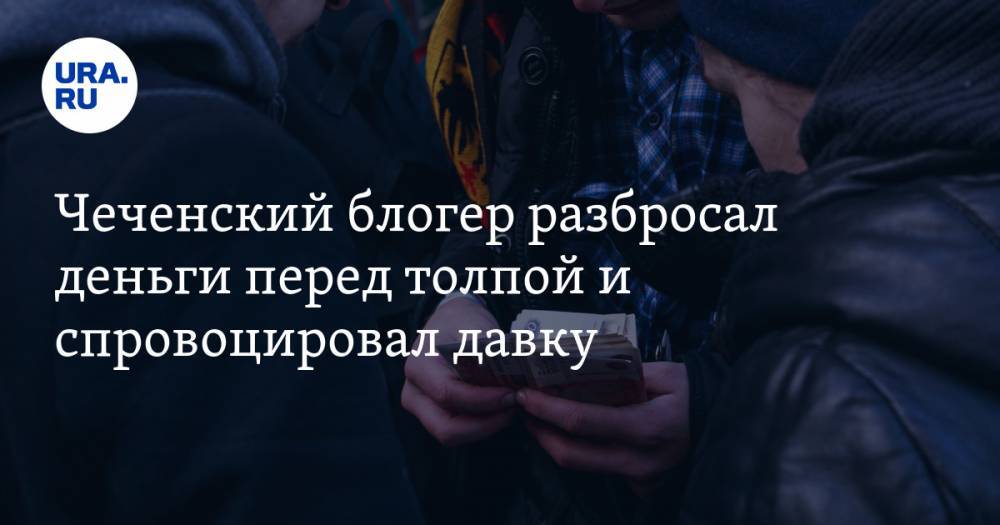 Чеченский блогер разбросал деньги перед толпой и спровоцировал давку