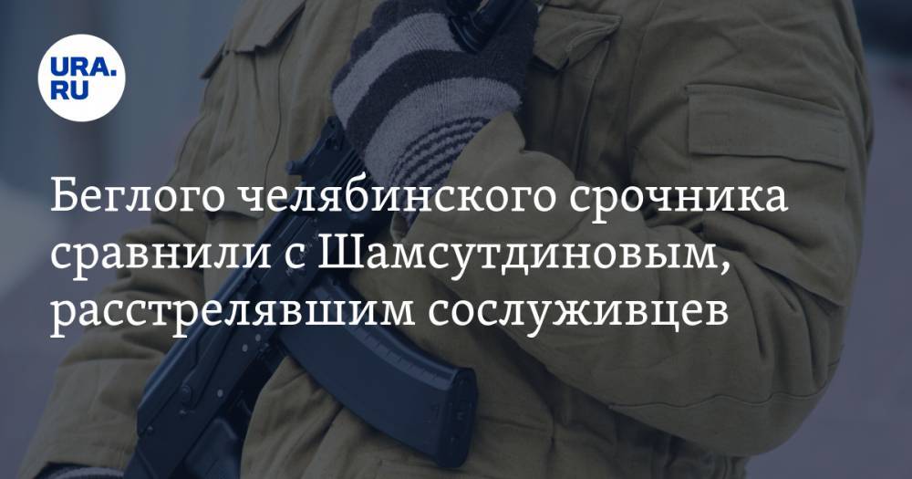Беглого челябинского срочника сравнили с Шамсутдиновым, расстрелявшим сослуживцев
