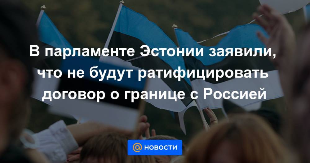 В парламенте Эстонии заявили, что не будут ратифицировать договор о границе с Россией
