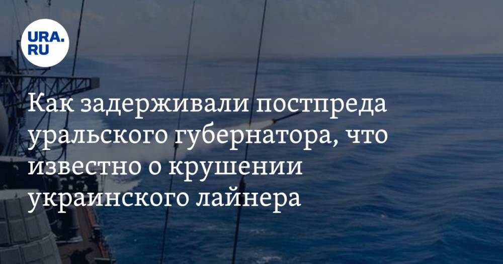 Как задерживали постпреда уральского губернатора, что известно о крушении украинского лайнера, чем ситуация в Иране грозит России. Главное за день — в подборке «URA.RU»