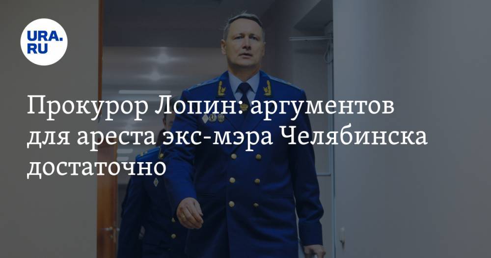 Прокурор Лопин: аргументов для ареста экс-мэра Челябинска достаточно
