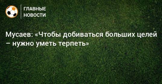 Мусаев: «Чтобы добиваться больших целей – нужно уметь терпеть»