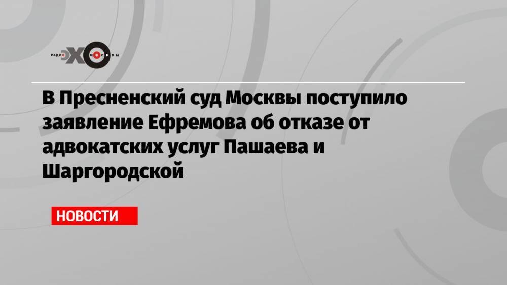 В Пресненский суд Москвы поступило заявление Ефремова об отказе от адвокатских услуг Пашаева и Шаргородской