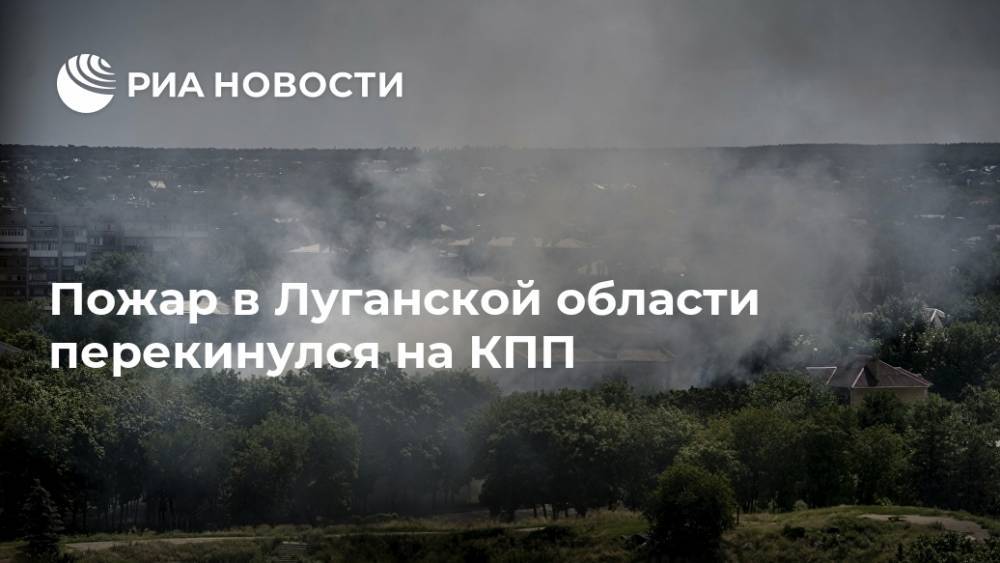 Пожар в Луганской области перекинулся на КПП