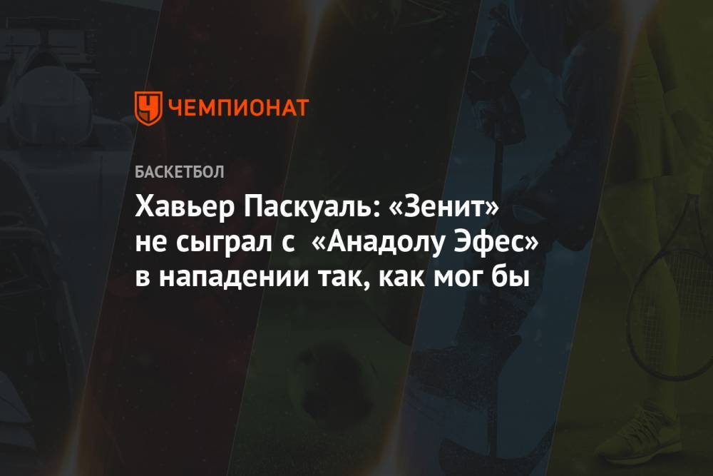 Хавьер Паскуаль: «Зенит» не сыграл с «Анадолу Эфес» в нападении так, как мог бы