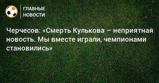 Черчесов: «Смерть Кулькова – неприятная новость. Мы вместе играли, чемпионами становились»