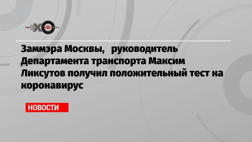Заммэра Москвы, руководитель Департамента транспорта Максим Ликсутов получил положительный тест на коронавирус