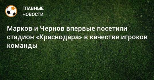 Марков и Чернов впервые посетили стадион «Краснодара» в качестве игроков команды