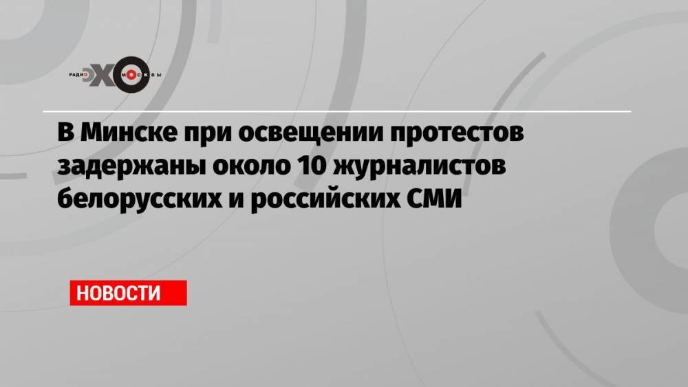 В Минске при освещении протестов задержаны около 10 журналистов белорусских и российских СМИ